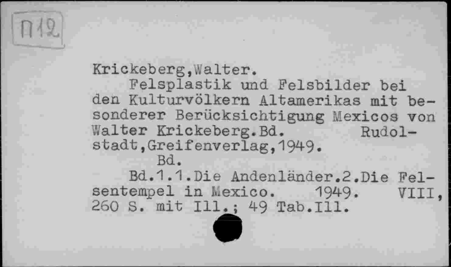 ﻿! ГН2.
Krickeberg,Walter.
Felsplastik und. Felsbilder bei den Kulturvölkern Altamerikas mit besonderer Berücksichtigung Mexicos von Walter Krickeberg.Bd.	Rudol-
stadt ,Greif enverlag,1949.
Bd.
Bd.1.1.Die Andenländer.2.Die Felsentempel in Mexico. 1949. VIII 260 8. mit Ill.; 49 Tab.Ill.